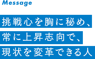 挑戦心を胸に秘め、常に上昇志向で、現状を変革できる人