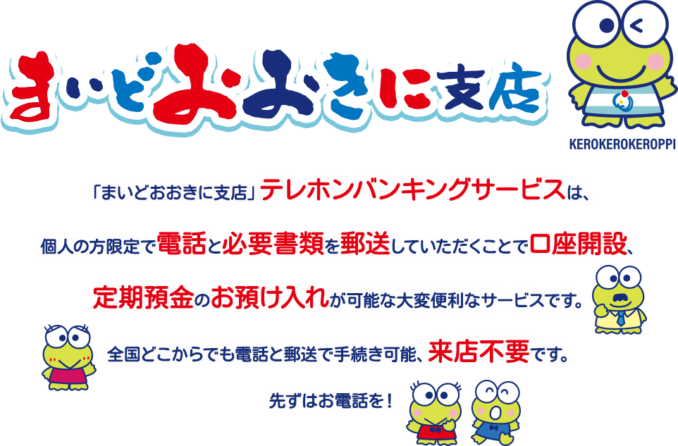 「まいどおおきに支店」テレホンバンキングサービスは、個人の方限定で電話と必要書類を郵送していただくことで口座開設、定期預金のお預け入れが可能な大変便利なサービスです。全国どこからでも電話と郵送で手続き可能、来店不要です。先ずはお電話を！